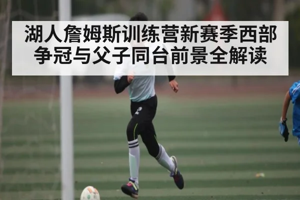 湖人詹姆斯训练营新赛季西部争冠与父子同台前景全解读 | kaiyun