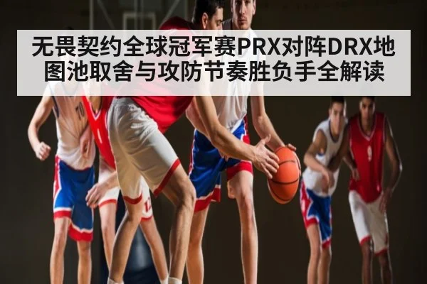 无畏契约全球冠军赛PRX对阵DRX地图池取舍与攻防节奏胜负手全解读 | kaiyun