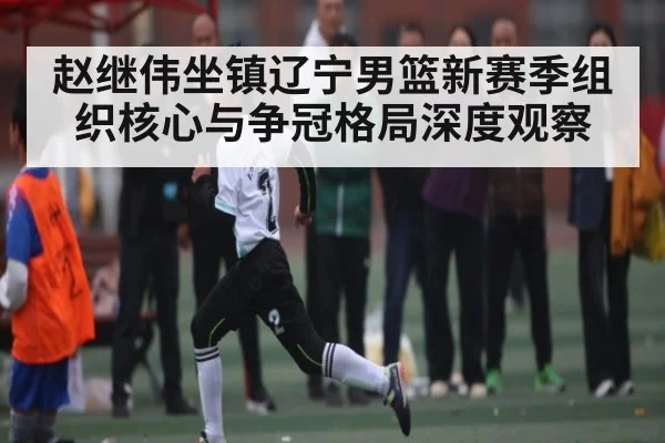 赵继伟坐镇辽宁男篮新赛季组织核心与争冠格局深度观察