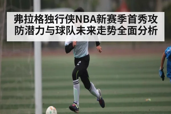 弗拉格独行侠NBA新赛季首秀攻防潜力与球队未来走势全面分析