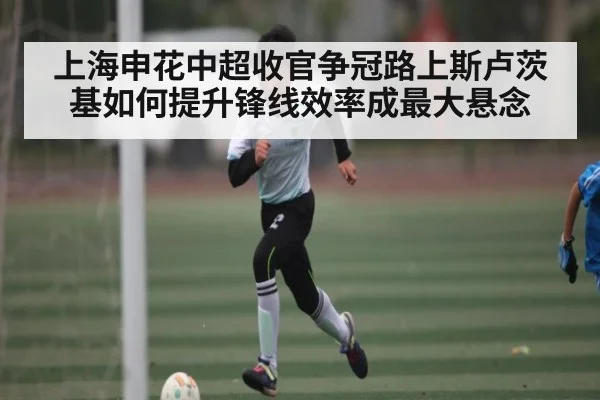 上海申花中超收官争冠路上斯卢茨基如何提升锋线效率成最大悬念